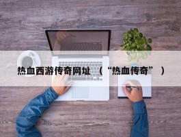 热血西游传奇网址 （“热血传奇” ）