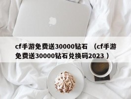 cf手游免费送30000钻石 （cf手游免费送30000钻石兑换码2023 ）