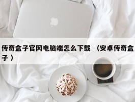 传奇盒子官网电脑端怎么下载 （安卓传奇盒子 ）