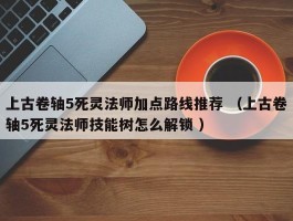 上古卷轴5死灵法师加点路线推荐 （上古卷轴5死灵法师技能树怎么解锁 ）