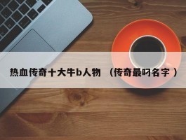 热血传奇十大牛b人物 （传奇最叼名字 ）
