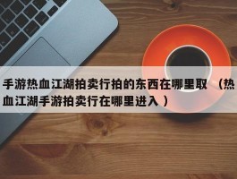 手游热血江湖拍卖行拍的东西在哪里取 （热血江湖手游拍卖行在哪里进入 ）