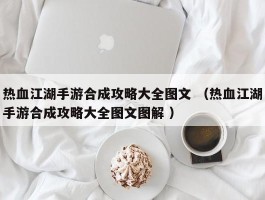 热血江湖手游合成攻略大全图文 （热血江湖手游合成攻略大全图文图解 ）