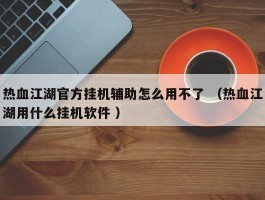 热血江湖官方挂机辅助怎么用不了 （热血江湖用什么挂机软件 ）