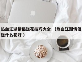 热血江湖情侣送花技巧大全 （热血江湖情侣送什么花好 ）