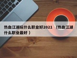 热血江湖玩什么职业好2021 （热血江湖什么职业最好 ）