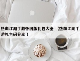 热血江湖手游怀旧版礼包大全 （热血江湖手游礼包码分享 ）