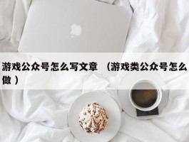 游戏公众号怎么写文章 （游戏类公众号怎么做 ）