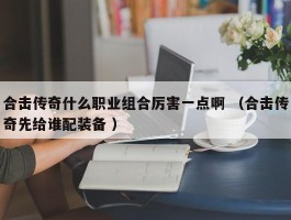 合击传奇什么职业组合厉害一点啊 （合击传奇先给谁配装备 ）