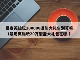 暴走英雄坛200000潜能大礼包划算嘛 （暴走英雄坛20万潜能大礼包在哪 ）