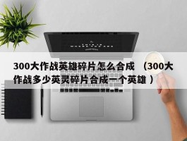 300大作战英雄碎片怎么合成 （300大作战多少英灵碎片合成一个英雄 ）
