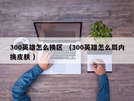 300英雄怎么换区 （300英雄怎么局内换皮肤 ）