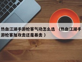 热血江湖手游枪客气功怎么选 （热血江湖手游枪客加攻击还是暴击 ）