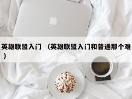 英雄联盟入门 （英雄联盟入门和普通那个难 ）
