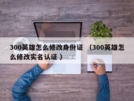 300英雄怎么修改身份证 （300英雄怎么修改实名认证 ）