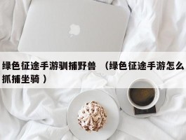 绿色征途手游驯捕野兽 （绿色征途手游怎么抓捕坐骑 ）