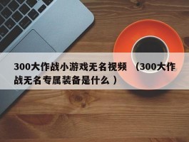 300大作战小游戏无名视频 （300大作战无名专属装备是什么 ）