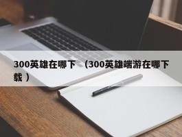 300英雄在哪下 （300英雄端游在哪下载 ）