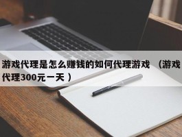 游戏代理是怎么赚钱的如何代理游戏 （游戏代理300元一天 ）