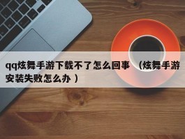 qq炫舞手游下载不了怎么回事 （炫舞手游安装失败怎么办 ）
