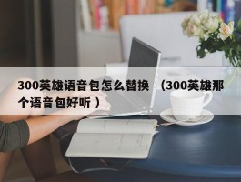 300英雄语音包怎么替换 （300英雄那个语音包好听 ）