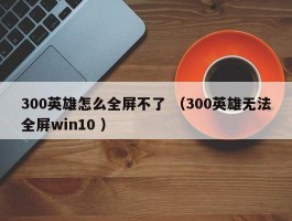 300英雄怎么全屏不了 （300英雄无法全屏win10 ）