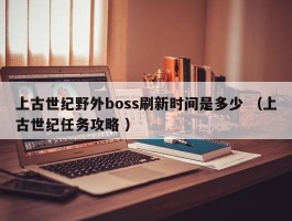 上古世纪野外boss刷新时间是多少 （上古世纪任务攻略 ）