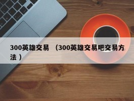 300英雄交易 （300英雄交易吧交易方法 ）