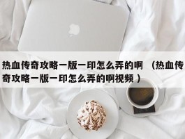 热血传奇攻略一版一印怎么弄的啊 （热血传奇攻略一版一印怎么弄的啊视频 ）
