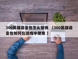 300英雄语音包怎么替换 （300英雄语音包如何在游戏中使用 ）