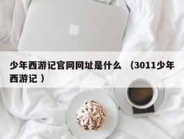 少年西游记官网网址是什么 （3011少年西游记 ）