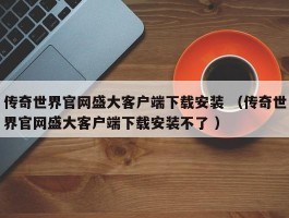 传奇世界官网盛大客户端下载安装 （传奇世界官网盛大客户端下载安装不了 ）