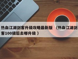 热血江湖剑客升级攻略最新版 （热血江湖剑客100级后去哪升级 ）