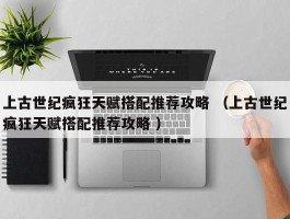 上古世纪疯狂天赋搭配推荐攻略 （上古世纪疯狂天赋搭配推荐攻略 ）