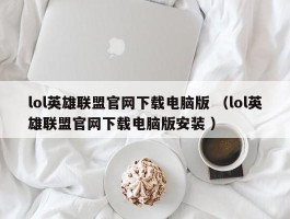 lol英雄联盟官网下载电脑版 （lol英雄联盟官网下载电脑版安装 ）