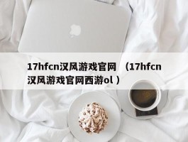 17hfcn汉风游戏官网 （17hfcn汉风游戏官网西游ol ）