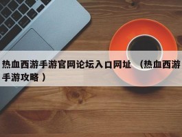 热血西游手游官网论坛入口网址 （热血西游手游攻略 ）