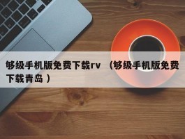 够级手机版免费下载rv （够级手机版免费下载青岛 ）