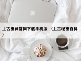 上古宝藏官网下载手机版 （上古秘宝百科 ）