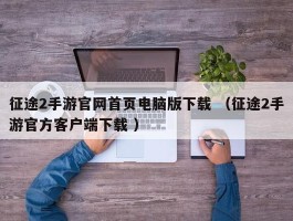 征途2手游官网首页电脑版下载 （征途2手游官方客户端下载 ）