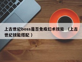 上古世纪boss是否免疫幻术技能 （上古世纪技能搭配 ）