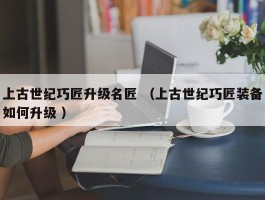 上古世纪巧匠升级名匠 （上古世纪巧匠装备如何升级 ）