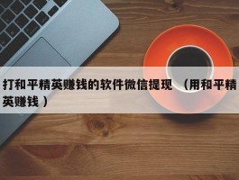 打和平精英赚钱的软件微信提现 （用和平精英赚钱 ）