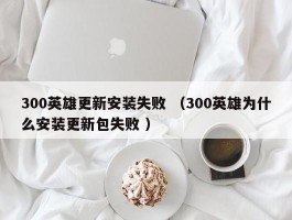 300英雄更新安装失败 （300英雄为什么安装更新包失败 ）