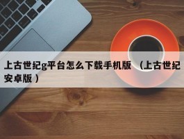 上古世纪g平台怎么下载手机版 （上古世纪安卓版 ）