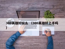 300英雄好玩么 （300英雄好上手吗 ）