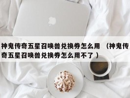 神鬼传奇五星召唤兽兑换券怎么用 （神鬼传奇五星召唤兽兑换券怎么用不了 ）