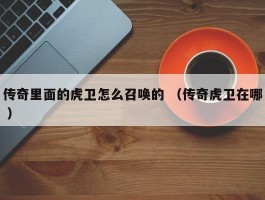 传奇里面的虎卫怎么召唤的 （传奇虎卫在哪 ）