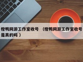 橙鸭网游工作室收号 （橙鸭网游工作室收号是真的吗 ）