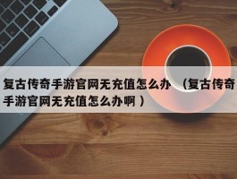 复古传奇手游官网无充值怎么办 （复古传奇手游官网无充值怎么办啊 ）